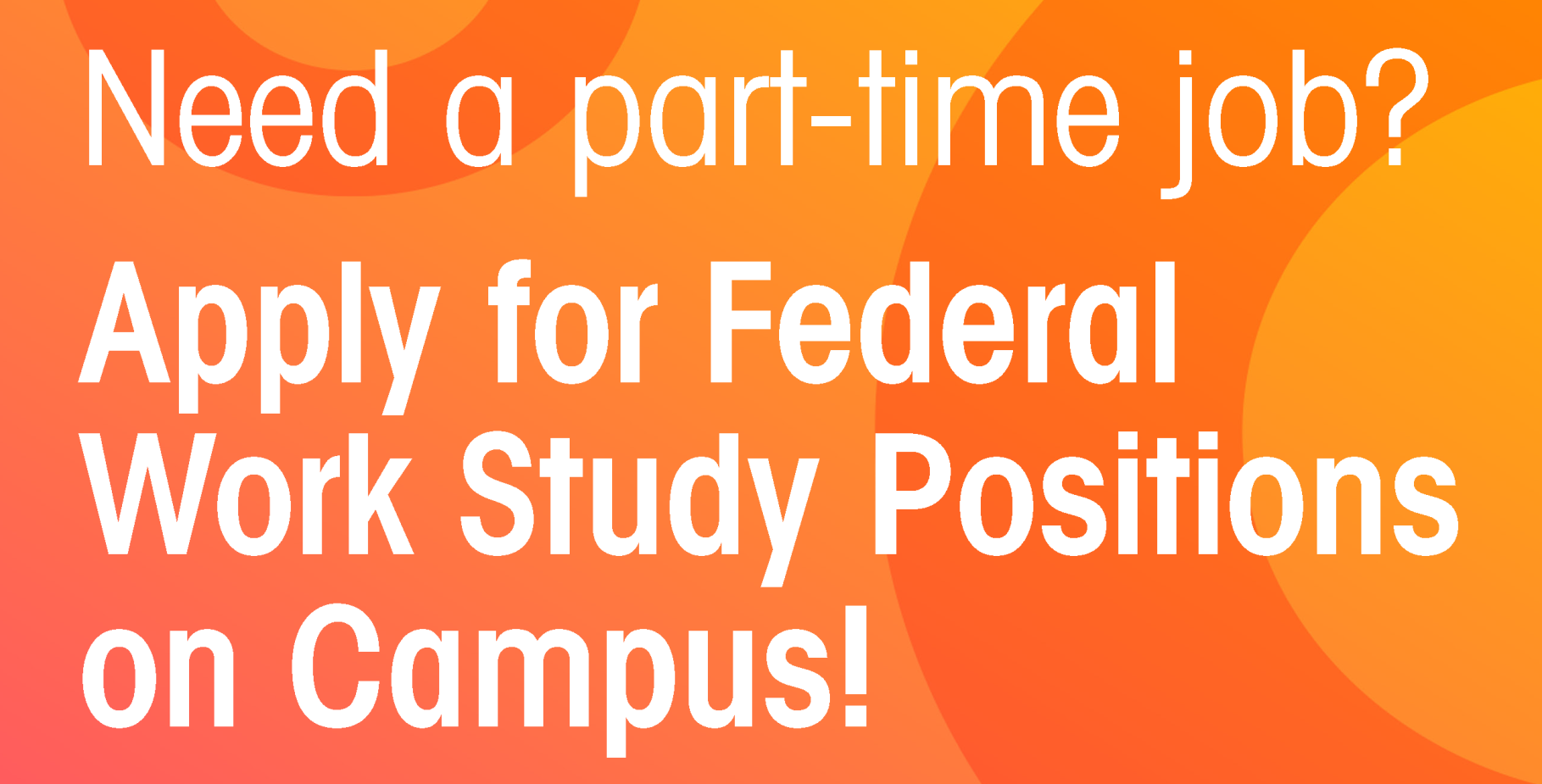        Need a part-time job?       Apply for Federal Work Study Positions on Campus!       Attendees will have the opportunity to       participate       in the following:       Be eligible for Financial Aid, Be enrolled in at least 6 units, Meet all Satisfactory Academic Progress (SAP) requirements, Apply online at: http://sbccd.org/careers. Contact the campus department if you have questions       regarding       your application.       
